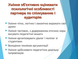 Уміння об'єктивно оцінюватиУміння об'єктивно оцінювати
психологічні особливостіпсихологічні особливості
партнера по спілкуванню іпартнера по спілкуванню і
аудиторіюаудиторію
 Уміння чітко, логічно і лаконічно виражати свої
думки
 Уміння тактовно, з додержанням етичних норм
висувати педагогічні вимоги
 Уміння організовувати діалог і полілог зі
студентами
 Володіння технікою аргументації
 Уміння здійснювати педагогічно доцільну
імпровізацію
 