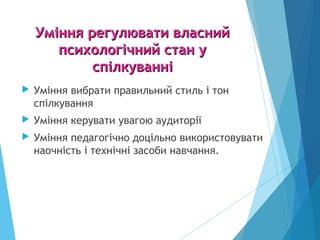 Уміння регулювати власнийУміння регулювати власний
психологічний стан упсихологічний стан у
спілкуванніспілкуванні
 Уміння вибрати правильний стиль і тон
спілкування
 Уміння керувати увагою аудиторії
 Уміння педагогічно доцільно використовувати
наочність і технічні засоби навчання.
 