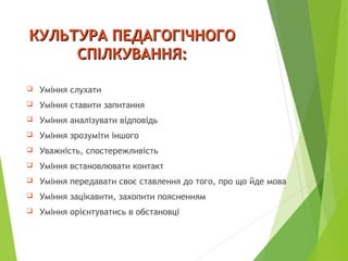 КУЛЬТУРА ПЕДАГОГІЧНОГОКУЛЬТУРА ПЕДАГОГІЧНОГО
СПІЛКУВАННЯ:СПІЛКУВАННЯ:
 Уміння слухати
 Уміння ставити запитання
 Уміння аналізувати відповідь
 Уміння зрозуміти іншого
 Уважність, спостережливість
 Уміння встановлювати контакт
 Уміння передавати своє ставлення до того, про що йде мова
 Уміння зацікавити, захопити поясненням
 Уміння орієнтуватись в обстановці
 