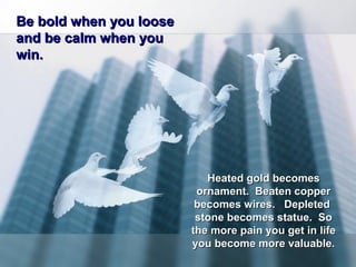 Be bold when you looseBe bold when you loose
and be calm when youand be calm when you
win.win.
Heated gold becomesHeated gold becomes
ornament. Beaten copperornament. Beaten copper
becomes wires. Depletedbecomes wires. Depleted
stone becomes statue. Sostone becomes statue. So
the more pain you get in lifethe more pain you get in life
you become more valuable.you become more valuable.
 