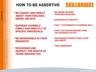 www.skillbridge.in
Leadership
Communication
PersonalityDevelopment
HOW TO BE ASSERTIVE
BE HONEST AND DIRECT
ABOUT YOUR FEELINGS,
NEEDS, BELIEFS.
EXPRESS YOURSELF
FIRMLY AND DIRECTLY TO
SPECIFIC INDIVIDUALS.
BE REASONABLE IN YOUR
REQUESTS
REGOGNIZE AND
RESPECT THE RIGHTS OF
THOSE AROUND YOU.
BE AWARE OF BODY
POSTURE/LANGUAGE
MAINTAIN EYE CONTACT.
USE “I” STATEMENTS TO EXPRESS SELF
DON’T LET OTHERS IMPOSE THEIR
VALUES/IDEAS ON YOU
ENCOURAGE OTHERS TO BE CLEAR
AND DIRECT
TAKE OWNERSHIP
 