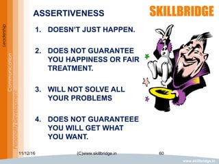 www.skillbridge.in
Leadership
Communication
PersonalityDevelopment ASSERTIVENESS
1. DOESN’T JUST HAPPEN.
2. DOES NOT GUARANTEE
YOU HAPPINESS OR FAIR
TREATMENT.
3. WILL NOT SOLVE ALL
YOUR PROBLEMS
4. DOES NOT GUARANTEEE
YOU WILL GET WHAT
YOU WANT.
11/12/16 60(C)www.skillbridge.in
 
