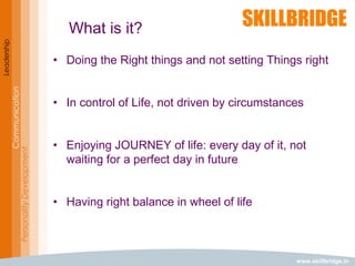 www.skillbridge.in
Leadership
Communication
PersonalityDevelopment
What is it?
• Doing the Right things and not setting Things right
• In control of Life, not driven by circumstances
• Enjoying JOURNEY of life: every day of it, not
waiting for a perfect day in future
• Having right balance in wheel of life
 