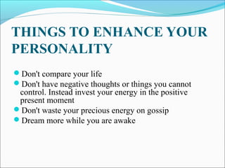 THINGS TO ENHANCE YOUR
PERSONALITY
Don't compare your life
Don't have negative thoughts or things you cannot
control. Instead invest your energy in the positive
present moment
Don't waste your precious energy on gossip
Dream more while you are awake
 