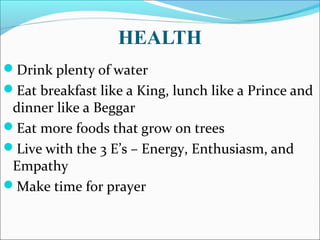 HEALTH
Drink plenty of water
Eat breakfast like a King, lunch like a Prince and
dinner like a Beggar
Eat more foods that grow on trees
Live with the 3 E’s – Energy, Enthusiasm, and
Empathy
Make time for prayer
 