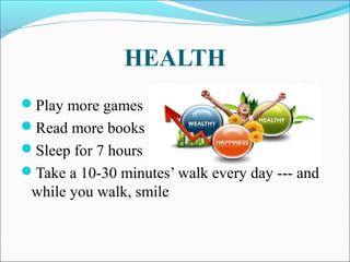 HEALTH
Play more games
Read more books
Sleep for 7 hours
Take a 10-30 minutes’ walk every day --- and
while you walk, smile
 