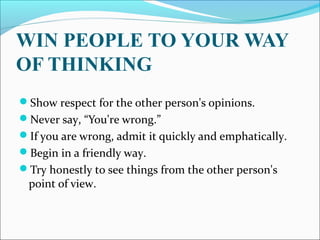 WIN PEOPLE TO YOUR WAY
OF THINKING
Show respect for the other person's opinions.
Never say, “You're wrong.”
If you are wrong, admit it quickly and emphatically.
Begin in a friendly way.
Try honestly to see things from the other person's
point of view.
 