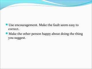 Use encouragement. Make the fault seem easy to
correct.
Make the other person happy about doing the thing
you suggest.
 