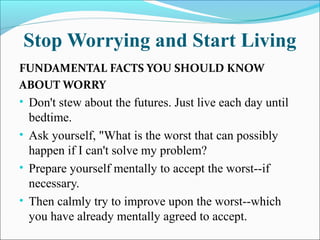 Stop Worrying and Start Living
FUNDAMENTAL FACTS YOU SHOULD KNOW
ABOUT WORRY
• Don't stew about the futures. Just live each day until
bedtime.
• Ask yourself, "What is the worst that can possibly
happen if I can't solve my problem?
• Prepare yourself mentally to accept the worst--if
necessary.
• Then calmly try to improve upon the worst--which
you have already mentally agreed to accept.
 
