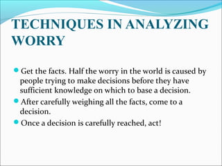 TECHNIQUES IN ANALYZING
WORRY
Get the facts. Half the worry in the world is caused by
people trying to make decisions before they have
sufficient knowledge on which to base a decision.
After carefully weighing all the facts, come to a
decision.
Once a decision is carefully reached, act!
 