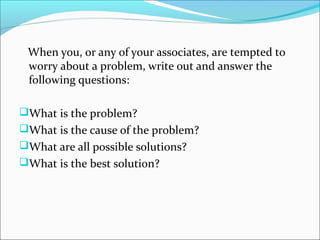 When you, or any of your associates, are tempted to
worry about a problem, write out and answer the
following questions:
What is the problem?
What is the cause of the problem?
What are all possible solutions?
What is the best solution?
 