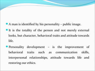 A man is identified by his personality – public image.
It is the totality of the person and not merely external
looks, but character, behavioral traits and attitude towards
life.
Personality development – is the improvement of
behavioral traits such as communication skills,
interpersonal relationships, attitude towards life and
restoring our ethics.
 