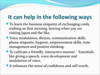 It can help in the following ways
To learn the business etiquette of exchanging cards,
wishing on first meeting, bowing when you are
visiting Japan and the like.
Voice modulation, diction, communication skills,
phone etiquette, hygiene, empowerment skills, time
management and positive thinking.
To cultivate a friendly, interactive manner. Essentials
like giving a speech, voice development and
modulation of voice.
It enhances the sense of confidence and self-worth.
 