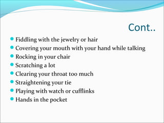 Cont..
Fiddling with the jewelry or hair
Covering your mouth with your hand while talking
Rocking in your chair
Scratching a lot
Clearing your throat too much
Straightening your tie
Playing with watch or cufflinks
Hands in the pocket
 