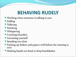 BEHAVING RUDELY
Working when someone is talking to you
Puffing
Tollering
Smirking
Whispering
Cracking knuckles
Grooming yourself’
Standing too close
Packing up folders and papers well before the meeting is
over
Shaking hands too hard or limp handshakes
 
