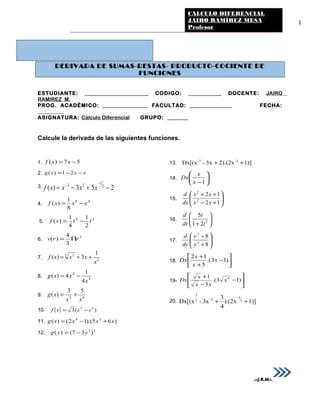 1
DERIVADA DE SUMAS-RESTAS- PRODUCTO-COCIENTE DE
FUNCIONES
ESTUDIANTE: _____________________ CODIGO: ___________ DOCENTE: JAIRO
RAMIREZ M.
PROG. ACADÉMICO: _______________ FACULTAD: ______________ FECHA:
__________
ASIGNATURA: Cálculo Diferencial GRUPO: _______
Calcule la derivada de las siguientes funciones.
1. 57)( −= xxf
2. xxxg −−= 21)(
3. 253)( 2
1
23
−+−=
−
−
xxxxf
4.
48
8
1
)( xxxf −=
5.
24
2
1
4
1
)( ttxf −=
6.
3
3
4
)( rrv Π=
7. 2
3 2 1
3)(
x
xxxf ++=
8. 4
4
4
1
4)(
x
xxg −=
9. 42
53
)(
xx
xg +=
10. ( ) )(3 23
sssf −=
11. )65).(12()( 34
xxxxg +−=
12. 23
)37()( yyg −=
13. 1)]2).(2x3x-Dx[(x -3-2
++
14. 





−1x
x
Dx
15. 





+−
++
12
12
2
2
xx
xx
dx
d
16. 





+ 2
21
5
t
t
dt
d
17. 





+
−
8
8
3
3
y
y
dy
d
18. 





−
+
+
)13.(
5
12
x
x
x
Dx
19- 





−
−
+
)13.(
5
1 4
x
xx
x
Dx
20. 1)]).(2x
4
3
3x-Dx[(x 2
-1
2-2
3
++
.::J.R.M::.
CALCULO DIFERENCIAL
JAIRO RAMÍREZ MESA
Profesor
 