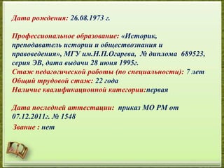 Дата рождения: 26.08.1973 г.
Профессиональное образование: «Историк,
преподаватель истории и обществознания и
правоведения», МГУ им.Н.П.Огарева, № диплома 689523,
серия ЭВ, дата выдачи 28 июня 1995г.
Стаж педагогической работы (по специальности): 7 лет
Общий трудовой стаж: 22 года
Наличие квалификационной категории:первая
Дата последней аттестации: приказ МО РМ от
07.12.2011г. № 1548
Звание : нет
 