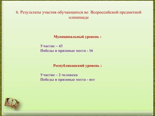 6. Результаты участия обучающихся во Всероссийской предметной
олимпиаде
Муниципальный уровень :
Участие – 43
Победы и призовые места - 16
Республиканский уровень :
Участие – 2 человека
Победы и призовые места - нет
 
