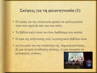 Σκέψεις για τη φιλαναγνωσία (1)
 Η αγάπη για την ανάγνωση πρέπει να καλλιεργείται
τόσο στο σχολείο όσο και στο σπίτι.
 Τα βιβλία καλό είναι να είναι διαθέσιμα στα παιδιά.
 Η ώρα της ανάγνωσης ενός λογοτεχνικού βιβλίου είναι
 α) ένα μέσο για την ανάπτυξη της δημιουργικότητας,
β) μια στιγμή ελευθερίας σκέψης, γ) μια ευκαιρία να
μεταφέρεις γνώσεις
 