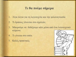 Τι θα πούμε σήμερα
1. Λίγα λόγια για τη λογοτεχνία και την φιλαναγνωσία
2. Τι δράσεις γίνονται στο σχολείο;
3. Μπορούμε να διδάξουμε κάτι μέσα από ένα λογοτεχνικό
κείμενο;
4. Τι γίνεται στο σπίτι
5. Καλές πρακτικές
 