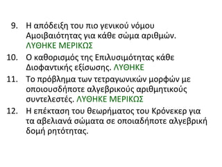 9. Η απόδειξη του πιο γενικού νόμου
Αμοιβαιότητας για κάθε σώμα αριθμών.
ΛΥΘΗΚΕ ΜΕΡΙΚΩΣ
10. Ο καθορισμός της Επιλυσιμότητας κάθε
Διοφαντικής εξίσωσης. ΛΥΘΗΚΕ
11. Το πρόβλημα των τετραγωνικών μορφών με
οποιουσδήποτε αλγεβρικούς αριθμητικούς
συντελεστές. ΛΥΘΗΚΕ ΜΕΡΙΚΩΣ
12. Η επέκταση του θεωρήματος του Κρόνεκερ για
τα αβελιανά σώματα σε οποιαδήποτε αλγεβρική
δομή ρητότητας.
 