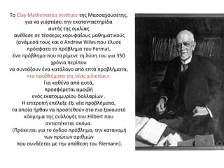 Το Clay Mathematics Institute της Μασσαχουσέτης,
για να γιορτάσει την εκατονταετηρίδα
αυτής της οµιλίας
ανέθεσε σε τέσσερις κορυφαίους µαθηµατικούς
(ανάµεσά τους και ο Andrew Wiles που έλυσε
πρόσφατα το πρόβληµα του Fermat,
ένα πρόβληµα που περίµενε τη λύση του για 350
χρόνια περίπου
να συντάξουν ένα κατάλογο από επτά προβλήµατα,
«τα προβλήµατα της νέας χιλιετίας».
Για καθένα από αυτά,
προσφέρεται αµοιβή
ενός εκατοµµυρίου δολλαρίων .
Η επιτροπή επέλεξε έξι νέα προβλήµατα,
τα οποία ήρθαν να προστεθούν στο πιο ξακουστό
κόσµηµα της συλλογής του Hilbert που
αντιστέκεται ακόµα.
(Πρόκειται για το όγδοο πρόβληµα, την κατανοµή
των πρώτων αριθµών
που συνδέεται µε την υπόθεση του Riemann).
 