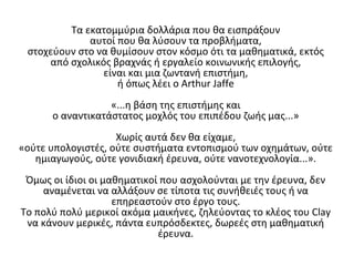 Τα εκατοµµύρια δολλάρια που θα εισπράξουν
αυτοί που θα λύσουν τα προβλήµατα,
στοχεύουν στο να θυµίσουν στον κόσµο ότι τα µαθηµατικά, εκτός
από σχολικός βραχνάς ή εργαλείο κοινωνικής επιλογής,
είναι και µια ζωντανή επιστήµη,
ή όπως λέει ο Arthur Jaffe
«...η βάση της επιστήµης και
o αναντικατάστατoς µοχλός του επιπέδου ζωής µας...»
Χωρίς αυτά δεν θα είχαµε,
«ούτε υπολογιστές, ούτε συστήματα εντοπισµού των οχηµάτων, ούτε
ηµιαγωγούς, ούτε γονιδιακή έρευνα, ούτε νανοτεχνολογία...».
Όµως οι ίδιοι οι µαθηµατικοί που ασχολούνται µε την έρευνα, δεν
αναµένεται να αλλάξουν σε τίποτα τις συνήθειές τους ή να
επηρεαστούν στο έργο τους.
Το πολύ πολύ µερικοί ακόµα µαικήνες, ζηλεύοντας το κλέος του Clay
να κάνουν µερικές, πάντα ευπρόσδεκτες, δωρεές στη µαθηµατική
έρευνα.
 