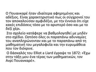 Ο Πουανκαρέ ήταν ιδιαίτερα αφηρημένος και
αδέξιος. Είναι χαρακτηριστικό πως οι σύγχρονοί του
τον αποκαλούσαν αμφιδέξιο, με την έννοια ότι είχε
κακές επιδόσεις τόσο με το αριστερό όσο και με το
δεξί χέρι.
Στο σχολείο κατάφερε να βαθμολογηθεί με μηδέν
στο σχέδιο. Ωστόσο όλες οι παραπάνω αδυναμίες
του αναπληρώνονταν και με το παραπάνω από τη
μαθηματική του μεγαλοφυΐα και την ευρυμάθεια
που τον διέκρινε.
Ο δάσκαλός του Elliot a Liard έγραψε το 1872: «Έχω
στην τάξη μου ένα τέρας των μαθηματικών, τον
Ανρί Πουανκαρέ».
 