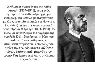 Ο Χίλμπερτ νυμφεύτηκε την Käthe
Jerosch (1864–1945), κόρη ενός
εμπόρου από το Καίνιξμπεργκ, μια
ειλικρινή, νέα κοπέλα με ανεξαρτησία
μυαλού, το οποίο ταίριαζε στο δικό του.
Στο Καίνιξμπεργκ απέκτησαν το παιδί
τους, Φραντς Χίλμπερτ (1893–1969). Tο
1895, ως αποτέλεσμα της παρέμβασης
του Felix Klein, διατήρησε τη θέση του
καθηγητή των μαθηματικών
στο Πανεπιστήμιο του Γκέτινγκεν, που
εκείνη την περίοδο ήταν το καλύτερο
κέντρο έρευνας μαθηματικών στον
κόσμο. Παρέμεινε εκεί για το υπόλοιπο
της ζωής του.
 