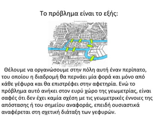 Το πρόβλημα είναι το εξής:
Θέλουμε να οργανώσουμε στην πόλη αυτή έναν περίπατο,
του οποίου η διαδρομή θα περνάει μία φορά και μόνο από
κάθε γέφυρα και θα επιστρέφει στην αφετηρία. Ενώ το
πρόβλημα αυτό ανήκει στον ευρύ χώρο της γεωμετρίας, είναι
σαφές ότι δεν έχει καμία σχέση με τις γεωμετρικές έννοιες της
απόστασης ή του σημείου αναφοράς, επειδή ουσιαστικά
αναφέρεται στη σχετική διάταξη των γεφυρών.
 