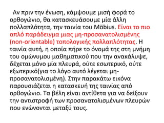Αν πριν την ένωση, κάμψουμε μισή φορά το
ορθογώνιο, θα κατασκευάσουμε μία άλλη
πολλαπλότητα, την ταινία του Möbius. Είναι το πιο
απλό παράδειγμα μιας μη-προσανατολισμένης
(non-orientable) τοπολογικής πολλαπλότητας. Η
ταινία αυτή, η οποία πήρε το όνομά της στη μνήμη
του ομώνυμου μαθηματικού που την ανακάλυψε,
δέχεται μόνο μία πλευρά, ούτε εσωτερικό, ούτε
εξωτερικό(για το λόγο αυτό λέγεται μη-
προσανατολισμένη). Στην παρακάτω εικόνα
παρουσιάζεται η κατασκευή της ταινίας από
ορθογώνιο. Τα βέλη είναι αντίθετα για να δείξουν
την αντιστροφή των προσανατολισμένων πλευρών
που ενώνονται μεταξύ τους.
 
