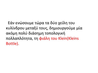Εάν ενώσουμε τώρα τα δύο χείλη του
κυλίνδρου μεταξύ τους, δημιουργούμε μία
ακόμη πολύ διάσημη τοπολογική
πολλαπλότητα, τη φιάλη του Klein(Kleins
Bottle).
 
