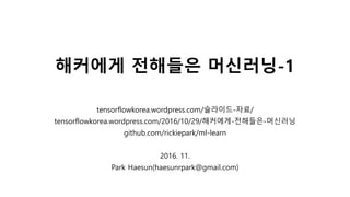 해커에게 전해들은 머신러닝-1
tensorflowkorea.wordpress.com/슬라이드-자료/
tensorflowkorea.wordpress.com/2016/10/29/해커에게-전해들은-머신러닝
github.com/rickiepark/ml-learn
2016. 11.
Park Haesun(haesunrpark@gmail.com)
 
