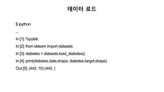 데이터 로드
$ ipython
...
In [1]: %pylab
In [2]: from sklearn import datasets
In [3]: diabetes = datasets.load_diabetes()
In [4]: print(diabetes.data.shape, diabetes.target.shape)
Out [5]: (442, 10) (442, )
 