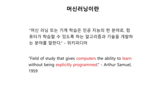 “머신 러닝 또는 기계 학습은 인공 지능의 한 분야로, 컴
퓨터가 학습할 수 있도록 하는 알고리즘과 기술을 개발하
는 분야를 말한다.” - 위키피디아
“Field of study that gives computers the ability to learn
without being explicitly programmed.” - Arthur Samuel,
1959
머신러닝이란
 
