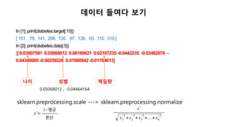 In [1]: print(diabetes.target[:10])
[ 151. 75. 141. 206. 135. 97. 138. 63. 110. 310.]
In [2]: print(diabetes.data[:5])
[[ 0.03807591 0.05068012 0.06169621 0.02187235 -0.0442235 -0.03482076 -
0.04340085 -0.00259226 0.01990842 -0.01764613]
데이터 들여다 보기
나이 성별 체질량
sklearn.preprocessing.scale ---> sklearn.preprocessing.normalize
0.05068012 , -0.04464164
 