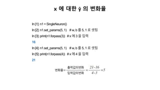 x 에 대한 ŷ 의 변화율
In [1]: n1 = SingleNeuron()
In [2]: n1.set_params(5, 1) # w, b 를 5, 1 로 셋팅
In [3]: print(n1.forpass(3)) # x 에 3 을 입력
16
In [4]: n1.set_params(5, 1) # w, b 를 5, 1 로 셋팅
In [5]: print(n1.forpass(4)) # x 에 4 을 입력
21
 