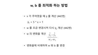 w, b 를 최적화 하는 방법
• x 가 주어졌을 때 ŷ 를 계산 (442번)
ŷ1 = 5 * x + 1
• w 를 조금 변경시켜 다시 ŷ2 계산 (442번)
• w 의 변화율 계산
• 변화율에 비례하여 w 와 b 를 변경
 