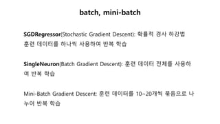 batch, mini-batch
SGDRegressor(Stochastic Gradient Descent): 확률적 경사 하강법
훈련 데이터를 하나씩 사용하여 반복 학습
SingleNeuron(Batch Gradient Descent): 훈련 데이터 전체를 사용하
여 반복 학습
Mini-Batch Gradient Descent: 훈련 데이터를 10~20개씩 묶음으로 나
누어 반복 학습
 