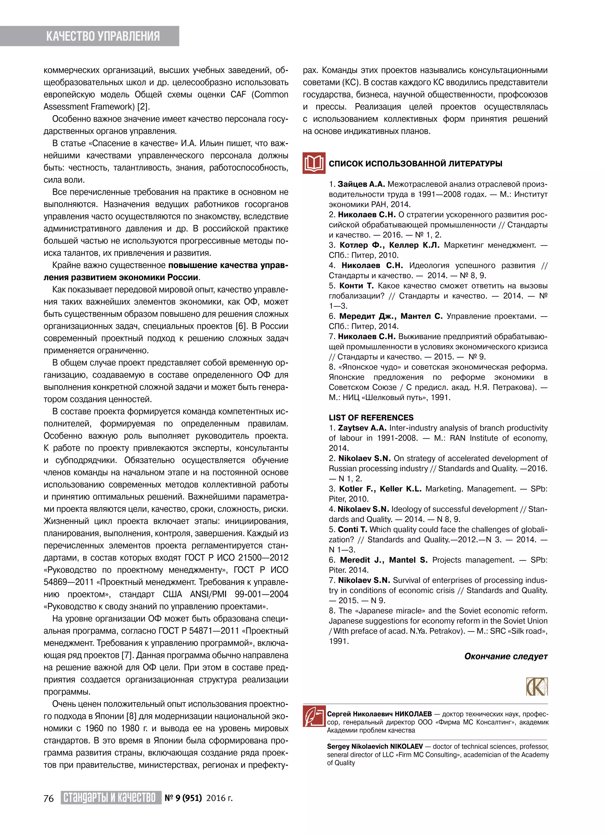 76 Стандарты и качество № 9 (951) 2016 г.
коммерческих организаций, высших учебных заведений, об-
щеобразовательных школ и др. целесообразно использовать
европейскую модель Общей схемы оценки CAF (Common
Assessment Framework) [2].
Особенно важное значение имеет качество персонала госу-
дарственных органов управления.
В статье «Спасение в качестве» И.А. Ильин пишет, что важ-
нейшими качествами управленческого персонала должны
быть: честность, талантливость, знания, работоспособность,
сила воли.
Все перечисленные требования на практике в основном не
выполняются. Назначения ведущих работников госорганов
управления часто осуществляются по знакомству, вследствие
административного давления и др. В российской практике
большей частью не используются прогрессивные методы по-
иска талантов, их привлечения и развития.
Крайне важно существенное повышение качества управ-
ления развитием экономики России.
Как показывает передовой мировой опыт, качество управле-
ния таких важнейших элементов экономики, как ОФ, может
быть существенным образом повышено для решения сложных
организационных задач, специальных проектов [6]. В России
современный проектный подход к решению сложных задач
применяется ограниченно.
В общем случае проект представляет собой временную ор-
ганизацию, создаваемую в составе определенного ОФ для
выполнения конкретной сложной задачи и может быть генера-
тором создания ценностей.
В составе проекта формируется команда компетентных ис-
полнителей, формируемая по определенным правилам.
Особенно важную роль выполняет руководитель проекта.
К работе по проекту привлекаются эксперты, консультанты
и субподрядчики. Обязательно осуществляется обучение
членов команды на начальном этапе и на постоянной основе
использованию современных методов коллективной работы
и принятию оптимальных решений. Важнейшими параметра-
ми проекта являются цели, качество, сроки, сложность, риски.
Жизненный цикл проекта включает этапы: инициирования,
планирования, выполнения, контроля, завершения. Каждый из
перечисленных элементов проекта регламентируется стан-
дартами, в состав которых входят ГОСТ Р ИСО 21500—2012
«Руководство по проектному менеджменту», ГОСТ Р ИСО
54869—2011 «Проектный менеджмент. Требования к управле-
нию проектом», стандарт США ANSI/PMI 99-001—2004
«Руководство к своду знаний по управлению проектами».
На уровне организации ОФ может быть образована специ-
альная программа, согласно ГОСТ Р 54871—2011 «Проектный
менеджмент. Требования к управлению программой», включа-
ющая ряд проектов [7]. Данная программа обычно направлена
на решение важной для ОФ цели. При этом в составе пред-
приятия создается организационная структура реализации
программы.
Очень ценен положительный опыт использования проектно-
го подхода в Японии [8] для модернизации национальной эко-
номики с 1960 по 1980 г. и вывода ее на уровень мировых
стандартов. В это время в Японии была сформирована про-
грамма развития страны, включающая создание ряда проек-
тов при правительстве, министерствах, регионах и префекту-
рах. Команды этих проектов назывались консультационными
советами (КС). В состав каждого КС вводились представители
государства, бизнеса, научной общественности, профсоюзов
и прессы. Реализация целей проектов осуществлялась
с использованием коллективных форм принятия решений
на основе индикативных планов.
СПИСОК ИСПОЛЬЗОВАННОЙ ЛИТЕРАТУРЫ
1. Зайцев А.А. Межотраслевой анализ отраслевой произ-
водительности труда в 1991—2008 годах. — М.: Институт
экономики РАН, 2014.
2. Николаев С.Н. О стратегии ускоренного развития рос-
сийской обрабатывающей промышленности // Стандарты
и качество. — 2016. — № 1, 2.
3. Котлер Ф., Келлер К.Л. Маркетинг менеджмент. —
СПб.: Питер, 2010.
4. Николаев С.Н. Идеология успешного развития //
Стандарты и качество. — 2014. — № 8, 9.
5. Конти Т. Какое качество сможет ответить на вызовы
глобализации? // Стандарты и качество. — 2014. — №
1—3.
6. Мередит Дж., Мантел С. Управление проектами. —
СПб.: Питер, 2014.
7. Николаев С.Н. Выживание предприятий обрабатываю-
щей промышленности в условиях экономического кризиса
// Стандарты и качество. — 2015. — № 9.
8. «Японское чудо» и советская экономическая реформа.
Японские предложения по реформе экономики в
Советском Союзе / С предисл. акад. Н.Я. Петракова). —
М.: НИЦ «Шелковый путь», 1991.
LIST OF References
1. Zaytsev A.A. Inter-industry analysis of branch productivity
of labour in 1991-2008. — M.: RAN Institute of economy,
2014.
2. Nikolaev S.N. On strategy of accelerated development of
Russian processing industry // Standards and Quality. —2016.
— N 1, 2.
3. Kotler F., Keller K.L. Marketing. Management. — SPb:
Piter, 2010.
4. Nikolaev S.N. Ideology of successful development // Stan-
dards and Quality. — 2014. — N 8, 9.
5. Conti T. Which quality could face the challenges of globali-
zation? // Standards and Quality.—2012.—N 3. — 2014. —
N 1—3.
6. Meredit J., Mantel S. Projects management. — SPb:
Piter. 2014.
7. Nikolaev S.N. Survival of enterprises of processing indus-
try in conditions of economic crisis // Standards and Quality.
— 2015. — N 9.
8. The «Japanese miracle» and the Soviet economic reform.
Japanese suggestions for economy reform in the Soviet Union
/ With preface of acad. N.Ya. Petrakov). — M.: SRC «Silk road»,
1991.
Сергей Николаевич НИКОЛАЕВ — доктор технических наук, профес-
сор, генеральный директор ООО «Фирма МС Консалтинг», академик
Академии проблем качества
Sergey Nikolaevich NIKOLAEV — doctor of technical sciences, professor,
seneral director of LLC «Firm MC Consulting», academician of the Academy
of Quality
Качество управления
Окончание следует
 