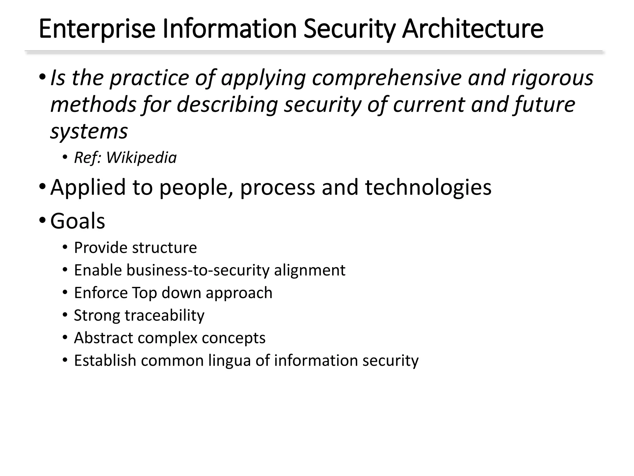 Enterprise Information Security Architecture
•Is the practice of applying comprehensive and rigorous
methods for describing security of current and future
systems
• Ref: Wikipedia
•Applied to people, process and technologies
•Goals
• Provide structure
• Enable business-to-security alignment
• Enforce Top down approach
• Strong traceability
• Abstract complex concepts
• Establish common lingua of information security
 