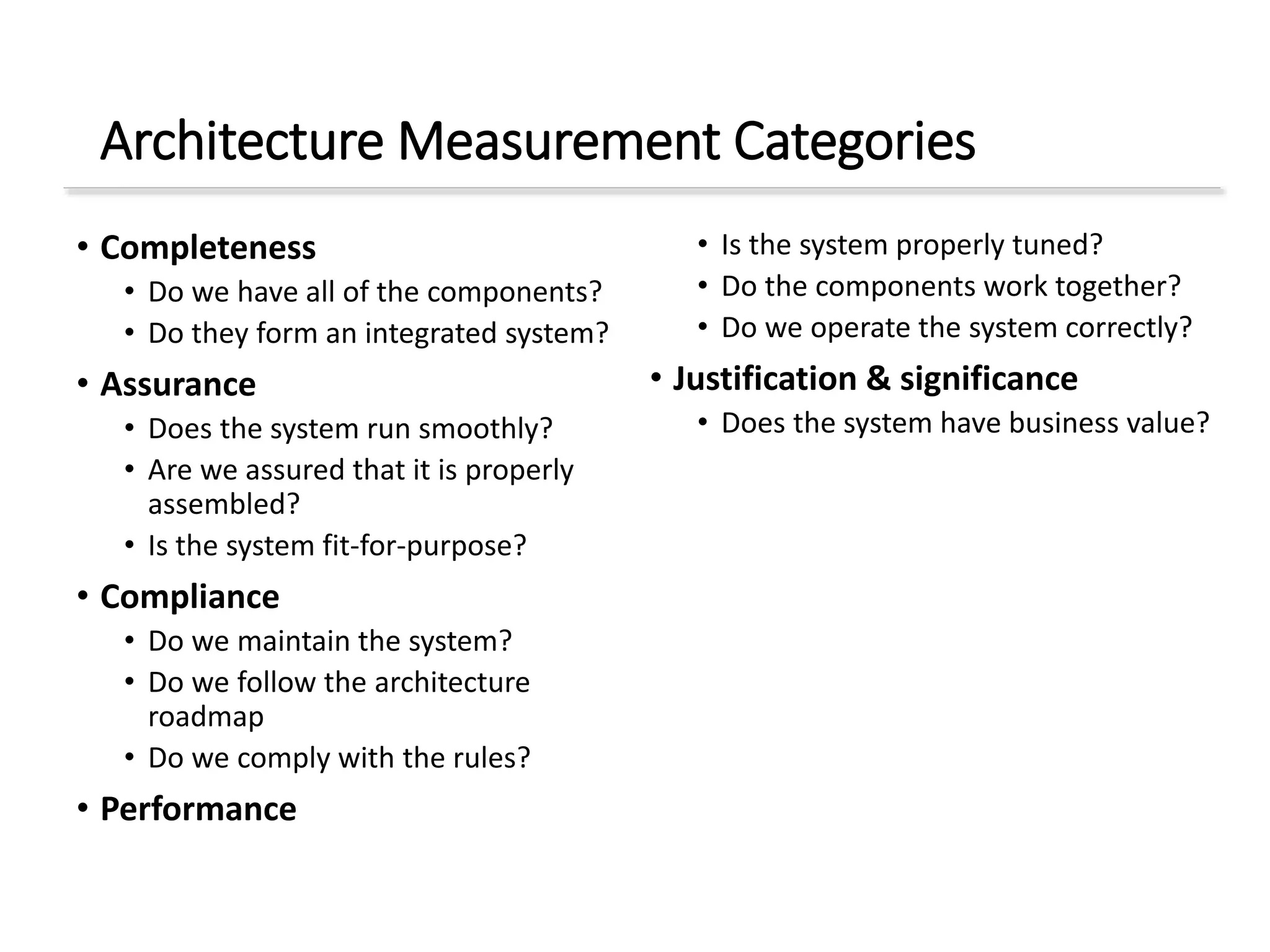 Architecture Measurement Categories
• Completeness
• Do we have all of the components?
• Do they form an integrated system?
• Assurance
• Does the system run smoothly?
• Are we assured that it is properly
assembled?
• Is the system fit-for-purpose?
• Compliance
• Do we maintain the system?
• Do we follow the architecture
roadmap
• Do we comply with the rules?
• Performance
• Is the system properly tuned?
• Do the components work together?
• Do we operate the system correctly?
• Justification & significance
• Does the system have business value?
 