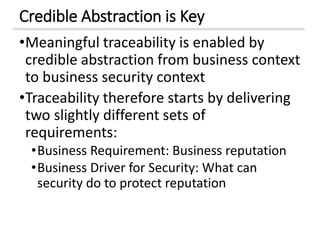Credible Abstraction is Key
•Meaningful traceability is enabled by
credible abstraction from business context
to business security context
•Traceability therefore starts by delivering
two slightly different sets of
requirements:
•Business Requirement: Business reputation
•Business Driver for Security: What can
security do to protect reputation
 