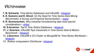 Источники
7. B. Schwartz. Time-Series Databases and InfluxDB – blogpost
8. K. Eamonn and K. Shruti. On the Need for Time Series Data Mining
Benchmarks: A Survey and Empirical Demonstration – paper
9. R. Sonnenschein. Why industrial manufactoring data need special
considerations – slides
10. S.Acreman. Top10 Time Series Databases – blogpost
11. J. Guerrero. InfluxDB Tops Cassandra in Time-Series Data & Metrics
Benchmark – blogpost
12. J.Guerrero. InfluxDB is 27x Faster vs MongoDB for Time-Series Workloads –
blogpost
13. Яндекс открывает ClickHouse - blogpost
 