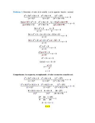 Problema 1. Determine el valor de la variable x en la siguiente función: racional:
𝒙 𝟑
+ 𝟑𝒙 𝟐
+ 𝟑𝒙 + 𝟏
(𝒙 + 𝟏) 𝟐
−
𝒙 𝟐
+ 𝟒𝒙 + 𝟒
( 𝒙 + 𝟐) 𝟐
+
( 𝒙 𝟑
− 𝟐𝟕)
( 𝒙 𝟐 + 𝟑𝒙 + 𝟗)
= 𝒙 − 𝟏
𝟑𝒙( 𝒙 + 𝟏) + 𝒙 𝟑
+ 𝟏
( 𝒙 + 𝟏)( 𝒙 + 𝟏)
−
𝒙 𝟐
+ 𝟒𝒙 + 𝟒
𝒙 𝟐 + 𝟒𝒙 + 𝟒
+
( 𝒙 − 𝟑)( 𝒙 𝟐
+ 𝟑𝒙 + 𝟗)
( 𝒙 𝟐 + 𝟑𝒙 + 𝟗)
= 𝒙 − 𝟏
𝟑𝒙 + 𝒙 𝟑
+ 𝟏
𝒙 + 𝟏
− 𝟏 +
𝒙 − 𝟑
𝟏
= 𝒙 − 𝟏
𝟑𝒙 + 𝒙 𝟑
+ 𝟏 − ( 𝒙 + 𝟏) + ( 𝒙 − 𝟑)( 𝒙 + 𝟏)
𝒙 + 𝟏
= 𝒙 − 𝟏
𝟑𝒙 + 𝒙 𝟑
+ 𝟏 − 𝒙 − 𝟏 + 𝒙 𝟐
+ 𝒙 − 𝟑𝒙 − 𝟑
𝒙 + 𝟏
= 𝒙 − 𝟏
𝒙 𝟑
+ 𝒙 𝟐
− 𝟑
𝒙 + 𝟏
= 𝒙 − 𝟏
𝒙 𝟐( 𝒙 + 𝟏)− 𝟑
𝒙 + 𝟏
= 𝒙 − 𝟏
𝒙 𝟐
− 𝟑 = 𝒙 − 𝟏
( 𝒙)( 𝒙) = 𝒙 − 𝟏 + 𝟑
𝒙 =
𝒙 + 𝟐
𝒙
𝒙 = 𝟐
Comprobamos la respuesta, reemplazando el valor en nuestra ecuación así:
𝒙 𝟑
+ 𝟑𝒙 𝟐
+ 𝟑𝒙 + 𝟏
(𝒙 + 𝟏) 𝟐
−
𝒙 𝟐
+ 𝟒𝒙 + 𝟒
( 𝒙 + 𝟐) 𝟐
+
( 𝒙 𝟑
− 𝟐𝟕)
( 𝒙 𝟐 + 𝟑𝒙 + 𝟗)
= 𝒙 − 𝟏
𝟐 𝟑
+ 𝟑( 𝟐 𝟐)+ 𝟑( 𝟐)+ 𝟏
(𝟐 + 𝟏) 𝟐
−
𝟐 𝟐
+ 𝟒( 𝟐)+ 𝟒
( 𝟐 + 𝟐) 𝟐
+
( 𝟐 𝟑
− 𝟐𝟕)
( 𝟐 𝟐 + 𝟑( 𝟐)+ 𝟗)
= 𝟐 − 𝟏
𝟖 + 𝟑( 𝟒)+ 𝟔 + 𝟏
(𝟑) 𝟐
−
𝟒 + 𝟖 + 𝟒
( 𝟒) 𝟐
+
( 𝟖 − 𝟐𝟕)
( 𝟒 + 𝟔 + 𝟗)
= 𝟏
𝟐𝟕
𝟗
−
𝟏𝟔
𝟏𝟔
+
(−𝟏𝟗)
𝟏𝟗
= 𝟏
𝟑 − 𝟏 − 𝟏 = 𝟏
𝟏 = 𝟏
 