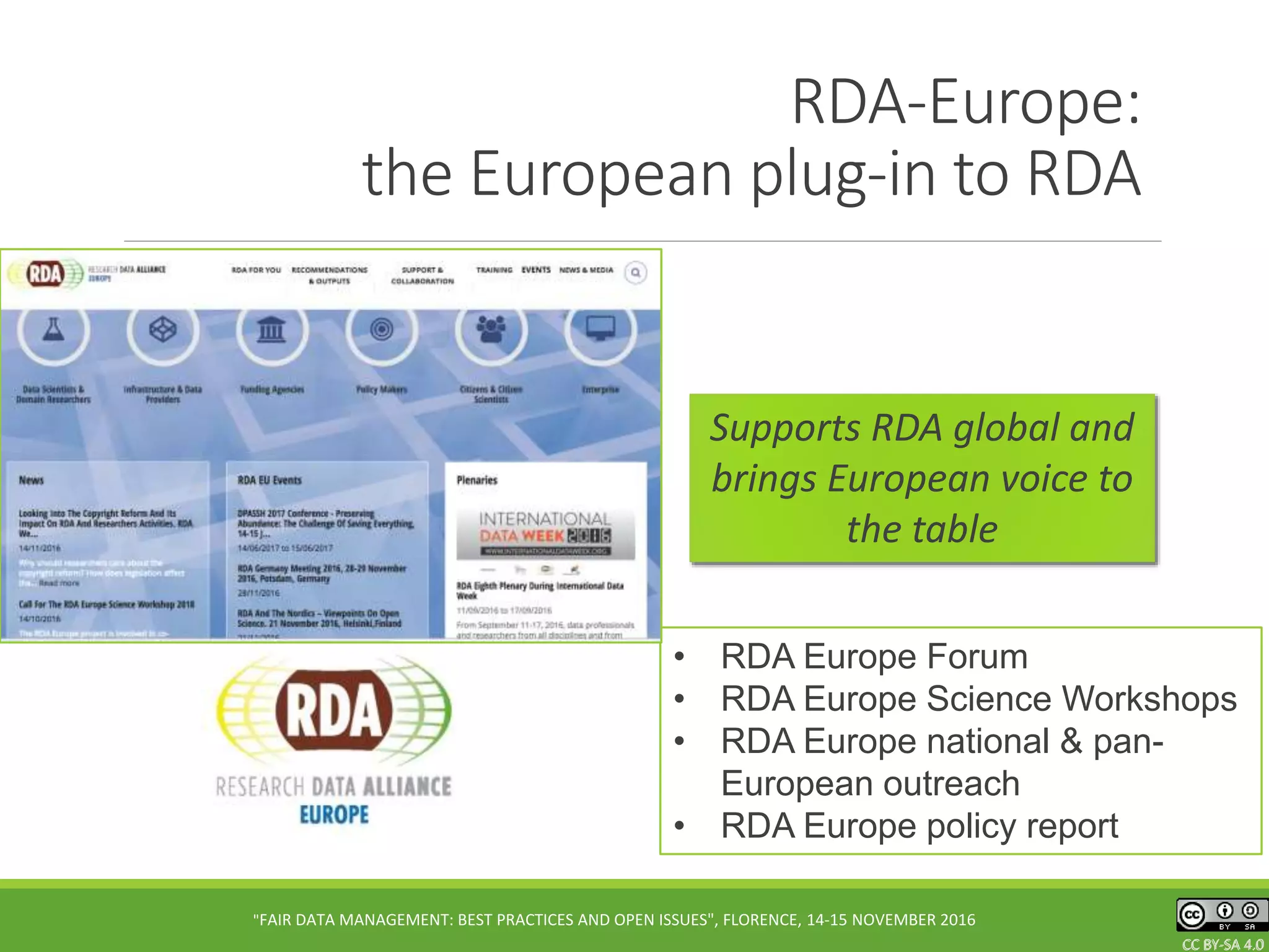 CC BY-SA 4.0CC BY-SA 4.0CC BY-SA 4.0
RDA-Europe:
the European plug-in to RDA
• RDA Europe Forum
• RDA Europe Science Workshops
• RDA Europe national & pan-
European outreach
• RDA Europe policy report
"FAIR DATA MANAGEMENT: BEST PRACTICES AND OPEN ISSUES", FLORENCE, 14-15 NOVEMBER 2016
Supports RDA global and
brings European voice to
the table
 