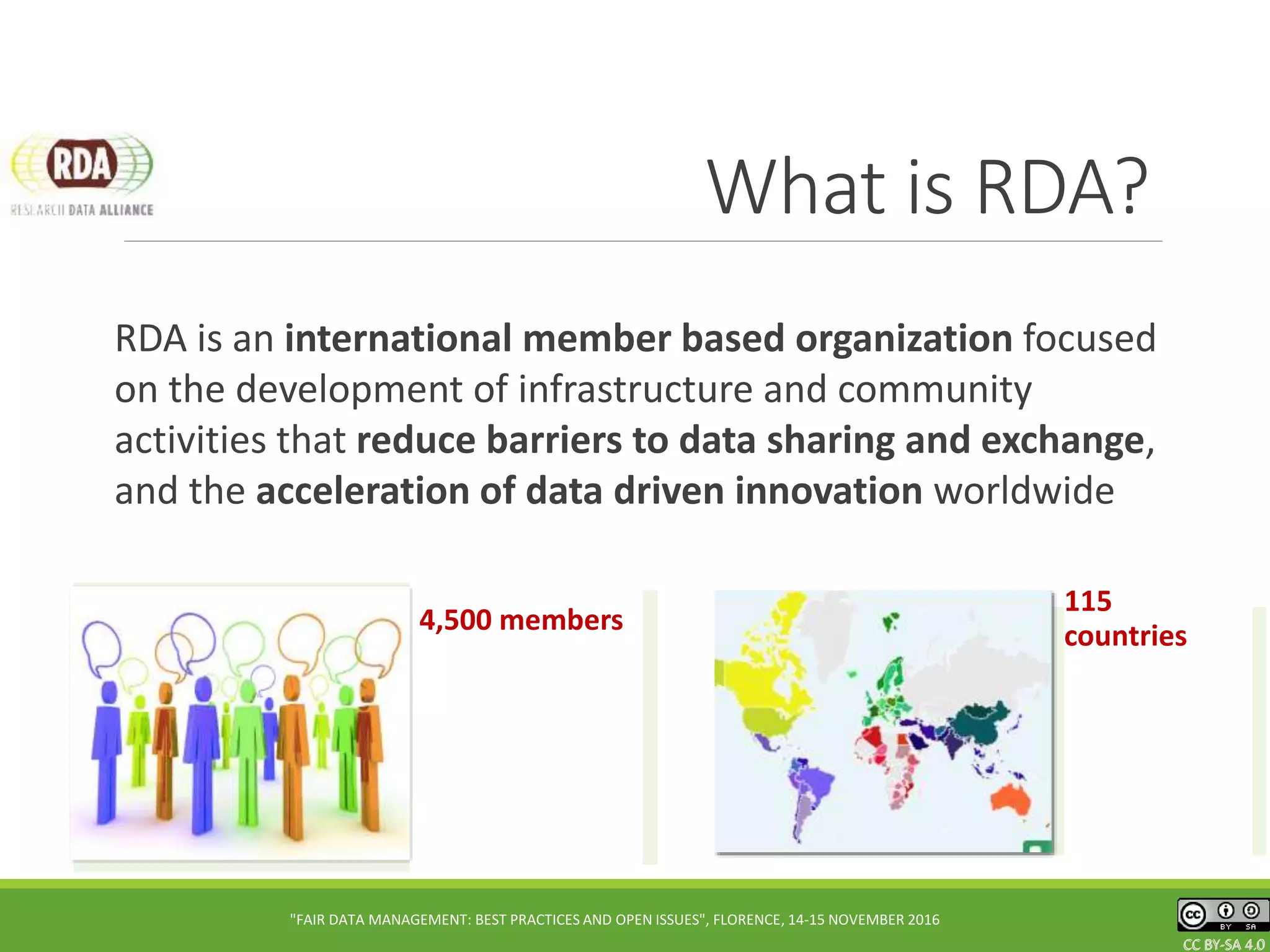 CC BY-SA 4.0CC BY-SA 4.0CC BY-SA 4.0
What is RDA?
RDA is an international member based organization focused
on the development of infrastructure and community
activities that reduce barriers to data sharing and exchange,
and the acceleration of data driven innovation worldwide
CC BY-SA 4.0
"FAIR DATA MANAGEMENT: BEST PRACTICES AND OPEN ISSUES", FLORENCE, 14-15 NOVEMBER 2016
115
countries
4,500 members
 