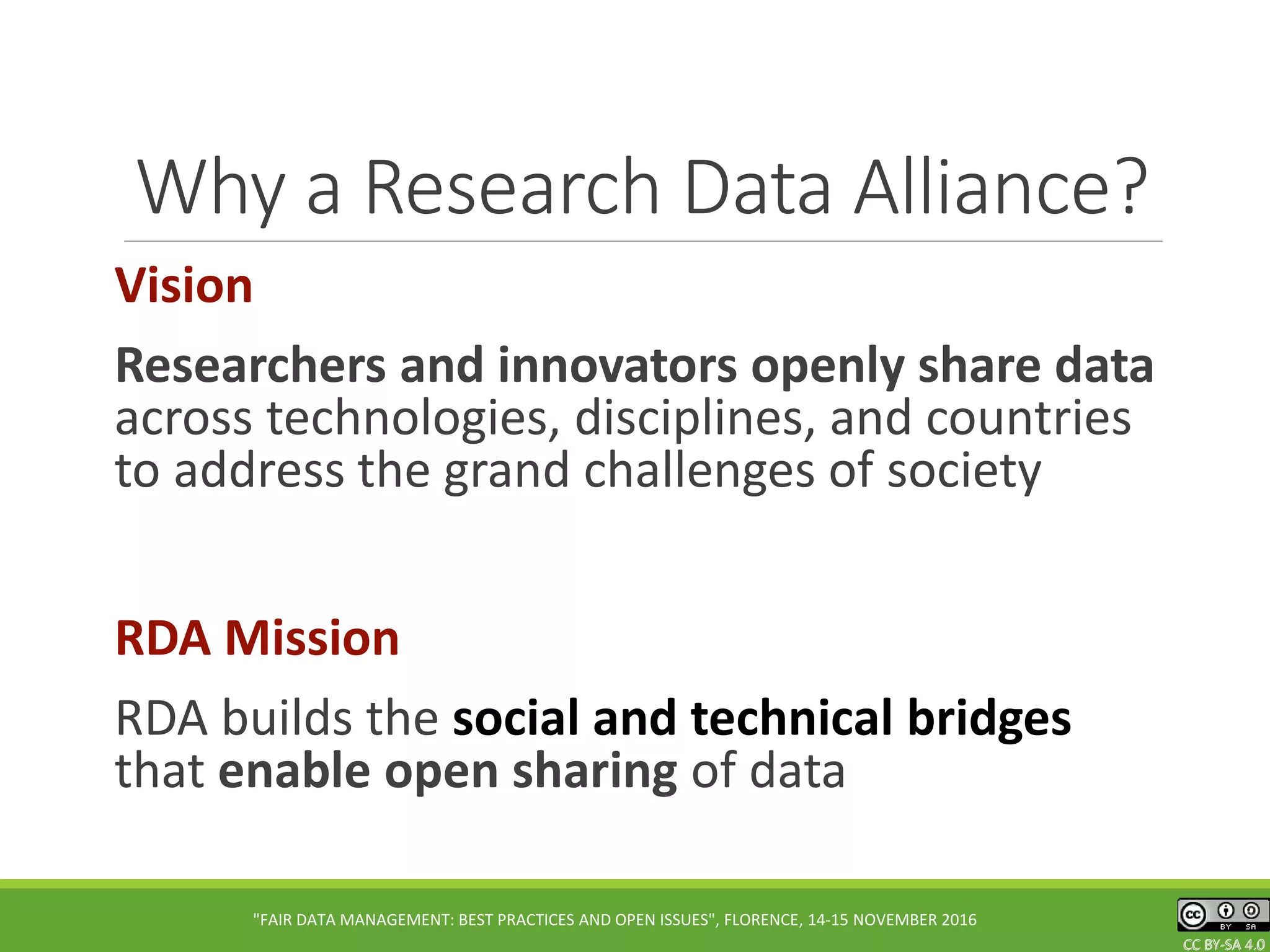 CC BY-SA 4.0CC BY-SA 4.0CC BY-SA 4.0
Why a Research Data Alliance?
Vision
Researchers and innovators openly share data
across technologies, disciplines, and countries
to address the grand challenges of society
RDA Mission
RDA builds the social and technical bridges
that enable open sharing of data
"FAIR DATA MANAGEMENT: BEST PRACTICES AND OPEN ISSUES", FLORENCE, 14-15 NOVEMBER 2016
 