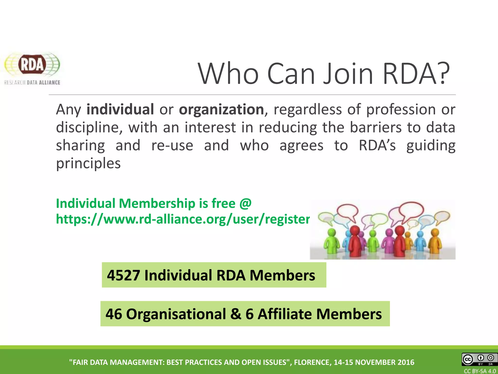 CC BY-SA 4.0CC BY-SA 4.0CC BY-SA 4.0
Who Can Join RDA?
Any individual or organization, regardless of profession or
discipline, with an interest in reducing the barriers to data
sharing and re-use and who agrees to RDA’s guiding
principles
Individual Membership is free @
https://www.rd-alliance.org/user/register
"FAIR DATA MANAGEMENT: BEST PRACTICES AND OPEN ISSUES", FLORENCE, 14-15 NOVEMBER 2016
46 Organisational & 6 Affiliate Members
4527 Individual RDA Members
 