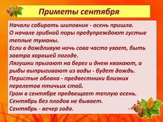 Приметы сентября
Начали собирать шиповник - осень пришла.
О начале грибной поры предупреждают густые
теплые туманы.
Если в дождливую ночь сова часто ухает, быть
завтра хорошей погоде.
Лягушки прыгают на берег и днем квакают, а
рыбы выпрыгивают из воды - будет дождь.
Перистые облака - предвестники близких
перелетов птичьих стай.
Гром в сентябре предвещает теплую осень.
Сентябрь без плодов не бывает.
Сентябрь - вечер года.
 